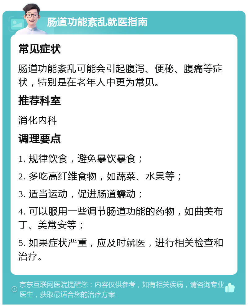 肠道功能紊乱就医指南 常见症状 肠道功能紊乱可能会引起腹泻、便秘、腹痛等症状，特别是在老年人中更为常见。 推荐科室 消化内科 调理要点 1. 规律饮食，避免暴饮暴食； 2. 多吃高纤维食物，如蔬菜、水果等； 3. 适当运动，促进肠道蠕动； 4. 可以服用一些调节肠道功能的药物，如曲美布丁、美常安等； 5. 如果症状严重，应及时就医，进行相关检查和治疗。