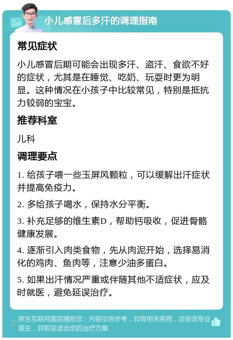 小儿感冒后多汗的调理指南 常见症状 小儿感冒后期可能会出现多汗、盗汗、食欲不好的症状，尤其是在睡觉、吃奶、玩耍时更为明显。这种情况在小孩子中比较常见，特别是抵抗力较弱的宝宝。 推荐科室 儿科 调理要点 1. 给孩子喂一些玉屏风颗粒，可以缓解出汗症状并提高免疫力。 2. 多给孩子喝水，保持水分平衡。 3. 补充足够的维生素D，帮助钙吸收，促进骨骼健康发展。 4. 逐渐引入肉类食物，先从肉泥开始，选择易消化的鸡肉、鱼肉等，注意少油多蛋白。 5. 如果出汗情况严重或伴随其他不适症状，应及时就医，避免延误治疗。