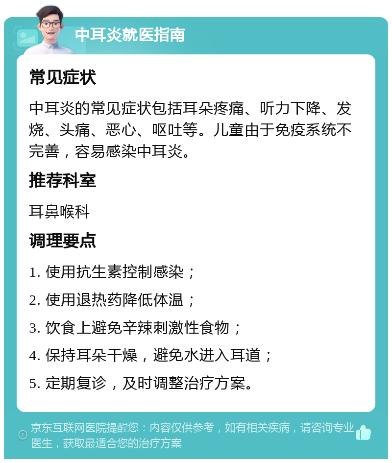 中耳炎就医指南 常见症状 中耳炎的常见症状包括耳朵疼痛、听力下降、发烧、头痛、恶心、呕吐等。儿童由于免疫系统不完善，容易感染中耳炎。 推荐科室 耳鼻喉科 调理要点 1. 使用抗生素控制感染； 2. 使用退热药降低体温； 3. 饮食上避免辛辣刺激性食物； 4. 保持耳朵干燥，避免水进入耳道； 5. 定期复诊，及时调整治疗方案。