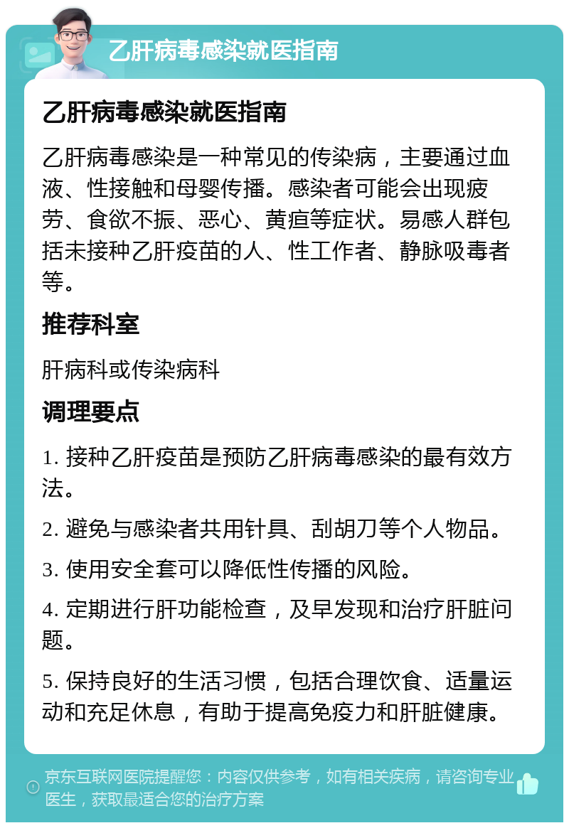 乙肝病毒感染就医指南 乙肝病毒感染就医指南 乙肝病毒感染是一种常见的传染病，主要通过血液、性接触和母婴传播。感染者可能会出现疲劳、食欲不振、恶心、黄疸等症状。易感人群包括未接种乙肝疫苗的人、性工作者、静脉吸毒者等。 推荐科室 肝病科或传染病科 调理要点 1. 接种乙肝疫苗是预防乙肝病毒感染的最有效方法。 2. 避免与感染者共用针具、刮胡刀等个人物品。 3. 使用安全套可以降低性传播的风险。 4. 定期进行肝功能检查，及早发现和治疗肝脏问题。 5. 保持良好的生活习惯，包括合理饮食、适量运动和充足休息，有助于提高免疫力和肝脏健康。