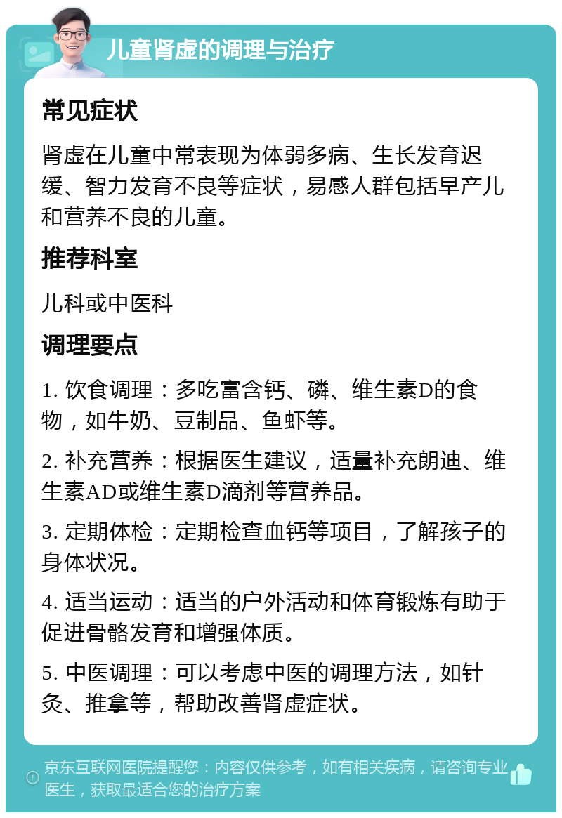 儿童肾虚的调理与治疗 常见症状 肾虚在儿童中常表现为体弱多病、生长发育迟缓、智力发育不良等症状，易感人群包括早产儿和营养不良的儿童。 推荐科室 儿科或中医科 调理要点 1. 饮食调理：多吃富含钙、磷、维生素D的食物，如牛奶、豆制品、鱼虾等。 2. 补充营养：根据医生建议，适量补充朗迪、维生素AD或维生素D滴剂等营养品。 3. 定期体检：定期检查血钙等项目，了解孩子的身体状况。 4. 适当运动：适当的户外活动和体育锻炼有助于促进骨骼发育和增强体质。 5. 中医调理：可以考虑中医的调理方法，如针灸、推拿等，帮助改善肾虚症状。