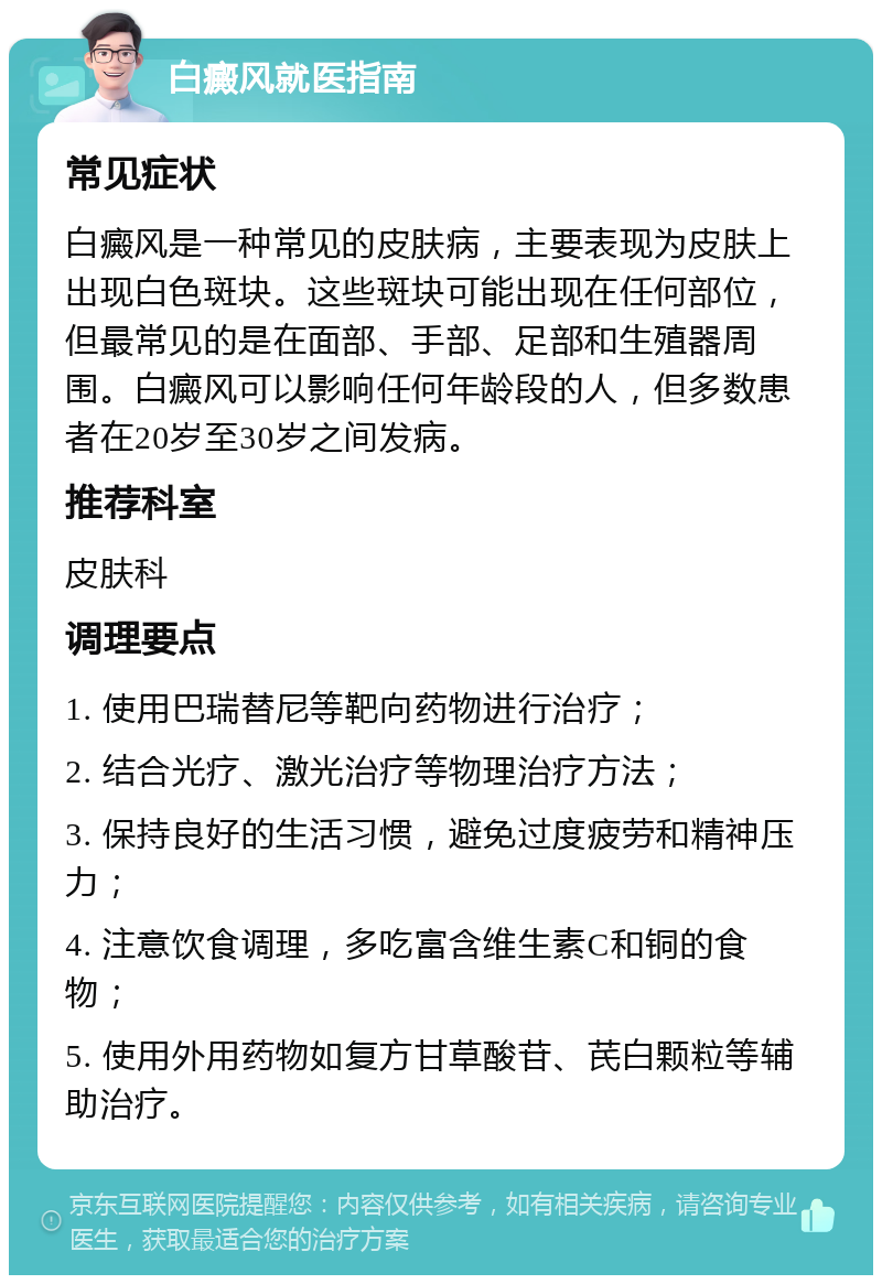 白癜风就医指南 常见症状 白癜风是一种常见的皮肤病，主要表现为皮肤上出现白色斑块。这些斑块可能出现在任何部位，但最常见的是在面部、手部、足部和生殖器周围。白癜风可以影响任何年龄段的人，但多数患者在20岁至30岁之间发病。 推荐科室 皮肤科 调理要点 1. 使用巴瑞替尼等靶向药物进行治疗； 2. 结合光疗、激光治疗等物理治疗方法； 3. 保持良好的生活习惯，避免过度疲劳和精神压力； 4. 注意饮食调理，多吃富含维生素C和铜的食物； 5. 使用外用药物如复方甘草酸苷、芪白颗粒等辅助治疗。