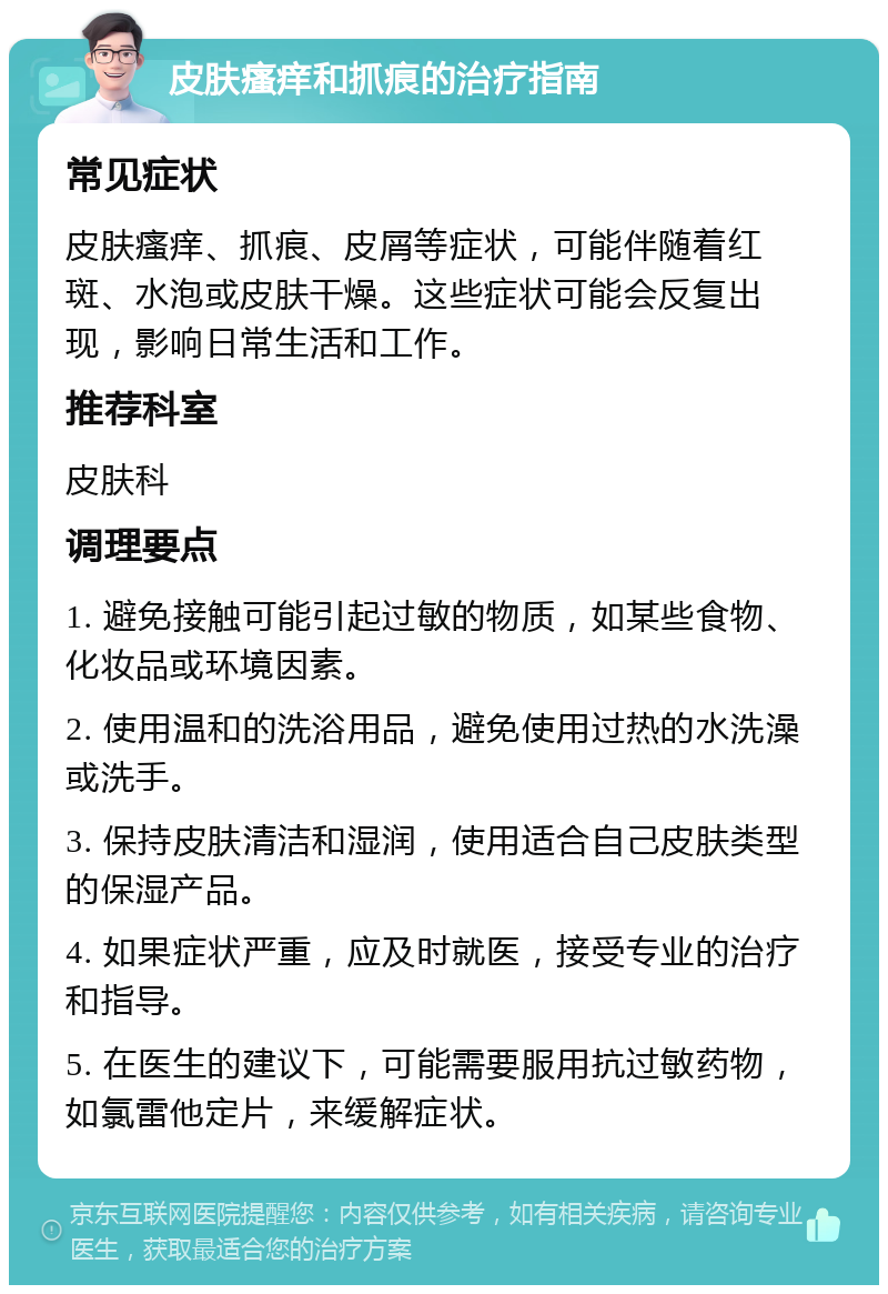 皮肤瘙痒和抓痕的治疗指南 常见症状 皮肤瘙痒、抓痕、皮屑等症状，可能伴随着红斑、水泡或皮肤干燥。这些症状可能会反复出现，影响日常生活和工作。 推荐科室 皮肤科 调理要点 1. 避免接触可能引起过敏的物质，如某些食物、化妆品或环境因素。 2. 使用温和的洗浴用品，避免使用过热的水洗澡或洗手。 3. 保持皮肤清洁和湿润，使用适合自己皮肤类型的保湿产品。 4. 如果症状严重，应及时就医，接受专业的治疗和指导。 5. 在医生的建议下，可能需要服用抗过敏药物，如氯雷他定片，来缓解症状。