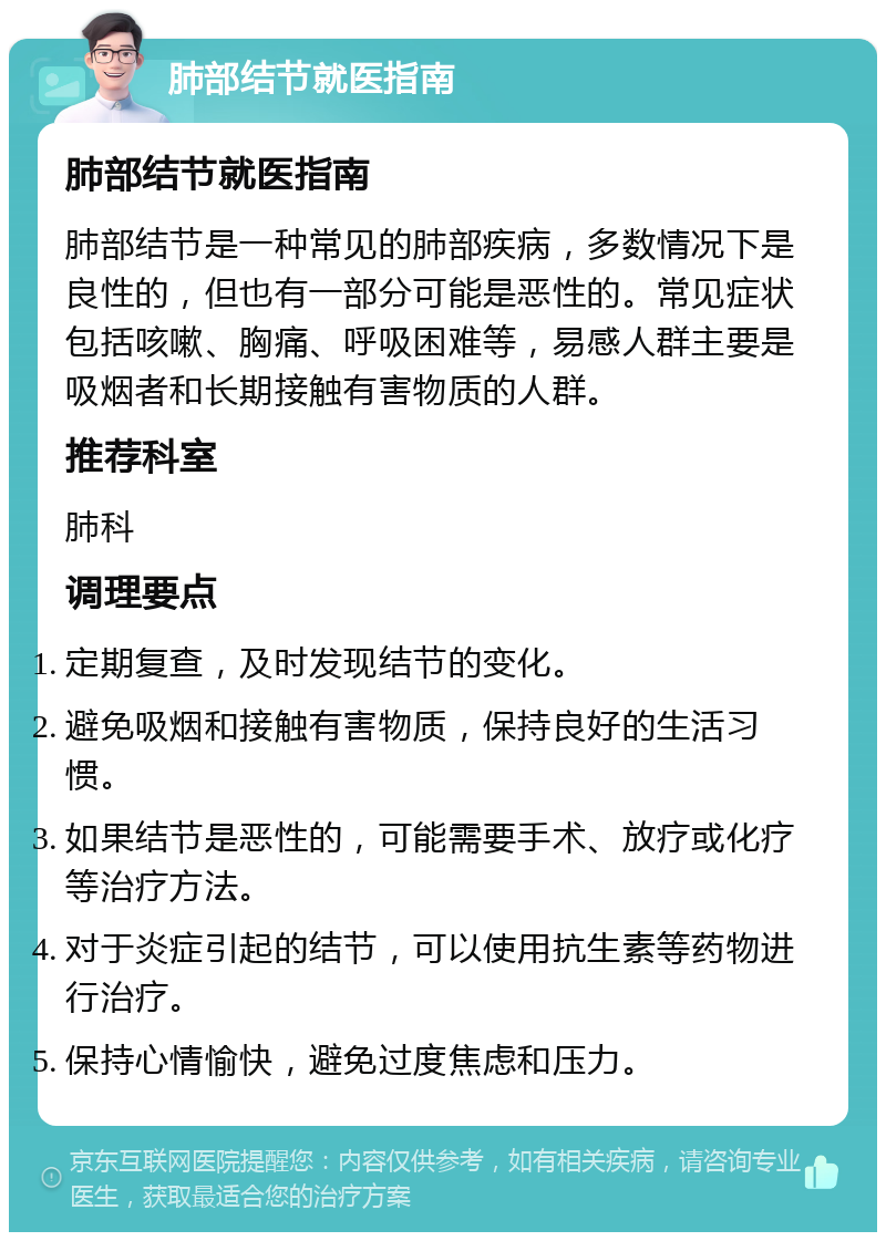 肺部结节就医指南 肺部结节就医指南 肺部结节是一种常见的肺部疾病，多数情况下是良性的，但也有一部分可能是恶性的。常见症状包括咳嗽、胸痛、呼吸困难等，易感人群主要是吸烟者和长期接触有害物质的人群。 推荐科室 肺科 调理要点 定期复查，及时发现结节的变化。 避免吸烟和接触有害物质，保持良好的生活习惯。 如果结节是恶性的，可能需要手术、放疗或化疗等治疗方法。 对于炎症引起的结节，可以使用抗生素等药物进行治疗。 保持心情愉快，避免过度焦虑和压力。