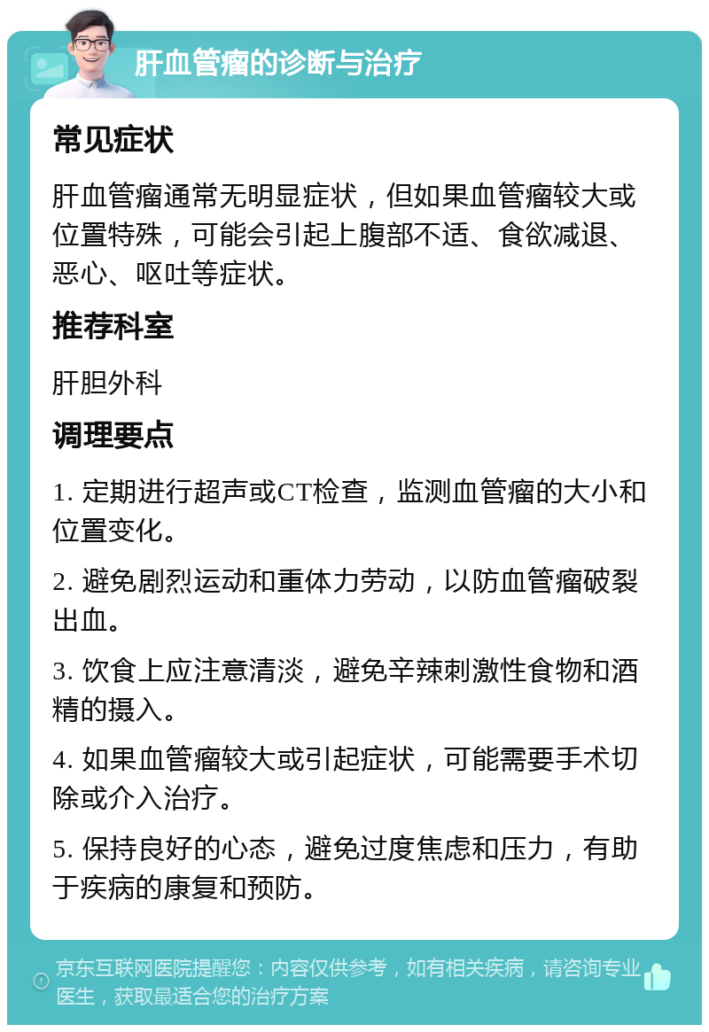 肝血管瘤的诊断与治疗 常见症状 肝血管瘤通常无明显症状，但如果血管瘤较大或位置特殊，可能会引起上腹部不适、食欲减退、恶心、呕吐等症状。 推荐科室 肝胆外科 调理要点 1. 定期进行超声或CT检查，监测血管瘤的大小和位置变化。 2. 避免剧烈运动和重体力劳动，以防血管瘤破裂出血。 3. 饮食上应注意清淡，避免辛辣刺激性食物和酒精的摄入。 4. 如果血管瘤较大或引起症状，可能需要手术切除或介入治疗。 5. 保持良好的心态，避免过度焦虑和压力，有助于疾病的康复和预防。