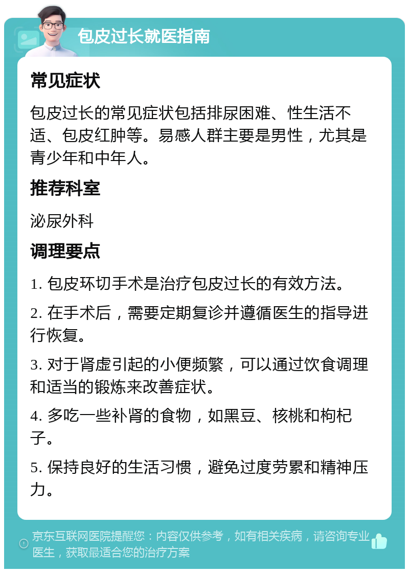 包皮过长就医指南 常见症状 包皮过长的常见症状包括排尿困难、性生活不适、包皮红肿等。易感人群主要是男性，尤其是青少年和中年人。 推荐科室 泌尿外科 调理要点 1. 包皮环切手术是治疗包皮过长的有效方法。 2. 在手术后，需要定期复诊并遵循医生的指导进行恢复。 3. 对于肾虚引起的小便频繁，可以通过饮食调理和适当的锻炼来改善症状。 4. 多吃一些补肾的食物，如黑豆、核桃和枸杞子。 5. 保持良好的生活习惯，避免过度劳累和精神压力。