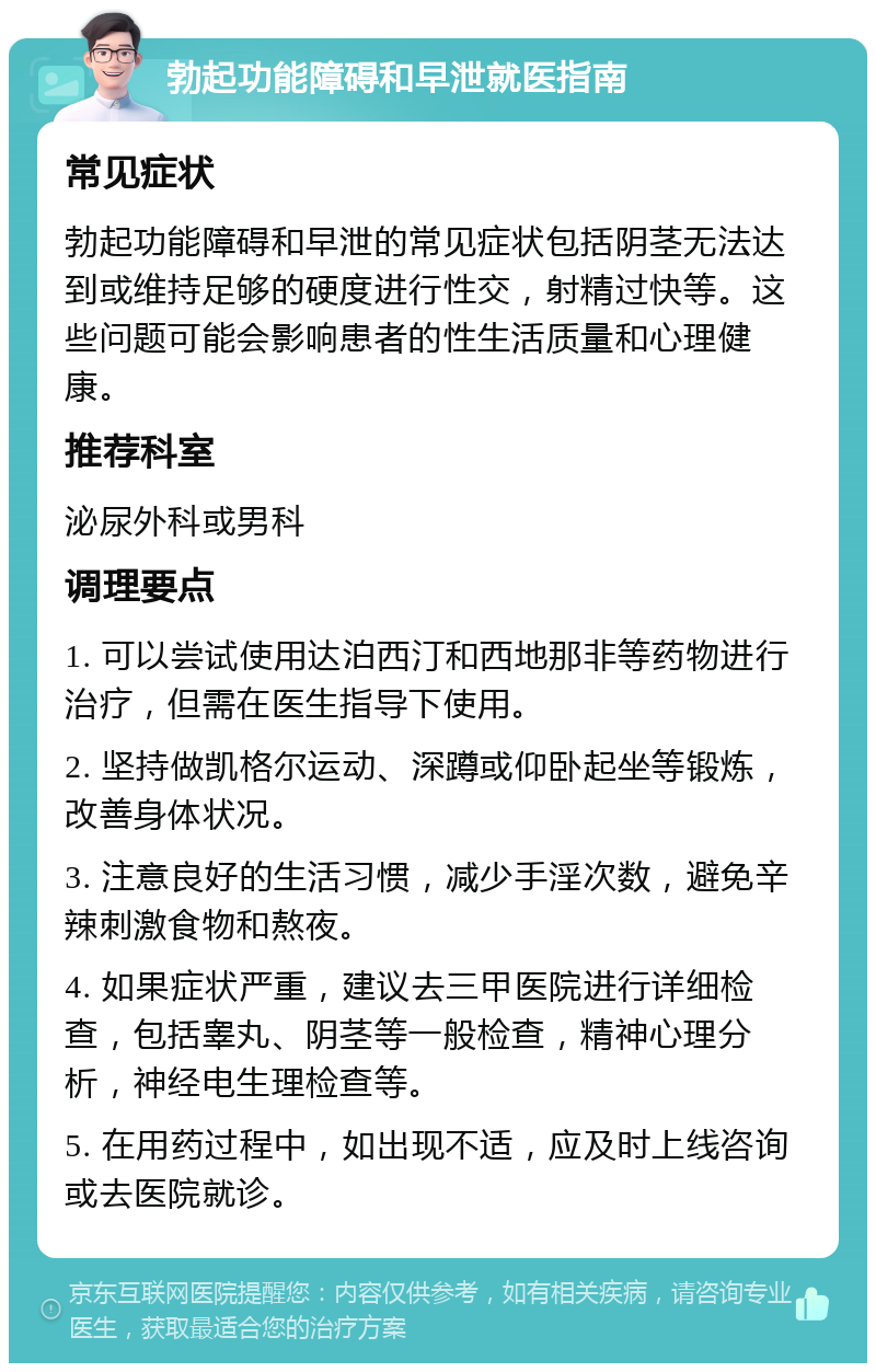 勃起功能障碍和早泄就医指南 常见症状 勃起功能障碍和早泄的常见症状包括阴茎无法达到或维持足够的硬度进行性交，射精过快等。这些问题可能会影响患者的性生活质量和心理健康。 推荐科室 泌尿外科或男科 调理要点 1. 可以尝试使用达泊西汀和西地那非等药物进行治疗，但需在医生指导下使用。 2. 坚持做凯格尔运动、深蹲或仰卧起坐等锻炼，改善身体状况。 3. 注意良好的生活习惯，减少手淫次数，避免辛辣刺激食物和熬夜。 4. 如果症状严重，建议去三甲医院进行详细检查，包括睾丸、阴茎等一般检查，精神心理分析，神经电生理检查等。 5. 在用药过程中，如出现不适，应及时上线咨询或去医院就诊。