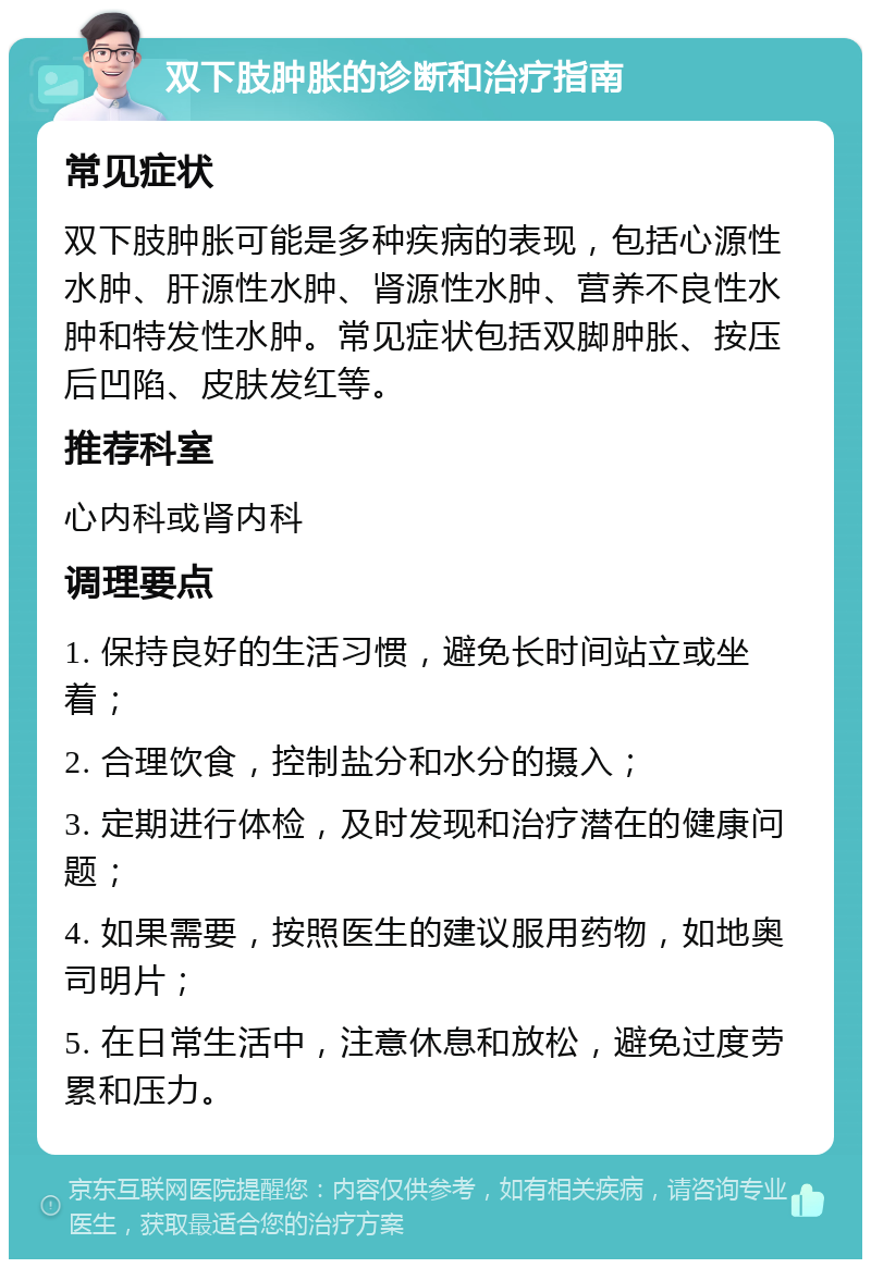 双下肢肿胀的诊断和治疗指南 常见症状 双下肢肿胀可能是多种疾病的表现，包括心源性水肿、肝源性水肿、肾源性水肿、营养不良性水肿和特发性水肿。常见症状包括双脚肿胀、按压后凹陷、皮肤发红等。 推荐科室 心内科或肾内科 调理要点 1. 保持良好的生活习惯，避免长时间站立或坐着； 2. 合理饮食，控制盐分和水分的摄入； 3. 定期进行体检，及时发现和治疗潜在的健康问题； 4. 如果需要，按照医生的建议服用药物，如地奥司明片； 5. 在日常生活中，注意休息和放松，避免过度劳累和压力。