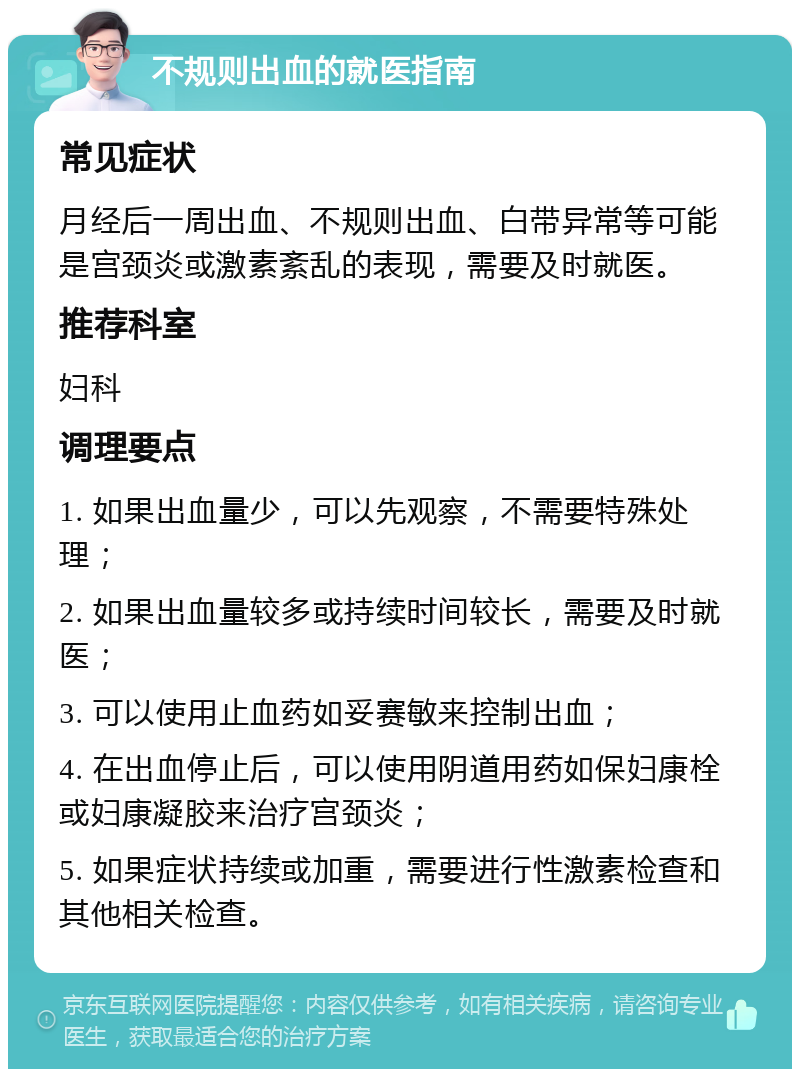 不规则出血的就医指南 常见症状 月经后一周出血、不规则出血、白带异常等可能是宫颈炎或激素紊乱的表现，需要及时就医。 推荐科室 妇科 调理要点 1. 如果出血量少，可以先观察，不需要特殊处理； 2. 如果出血量较多或持续时间较长，需要及时就医； 3. 可以使用止血药如妥赛敏来控制出血； 4. 在出血停止后，可以使用阴道用药如保妇康栓或妇康凝胶来治疗宫颈炎； 5. 如果症状持续或加重，需要进行性激素检查和其他相关检查。