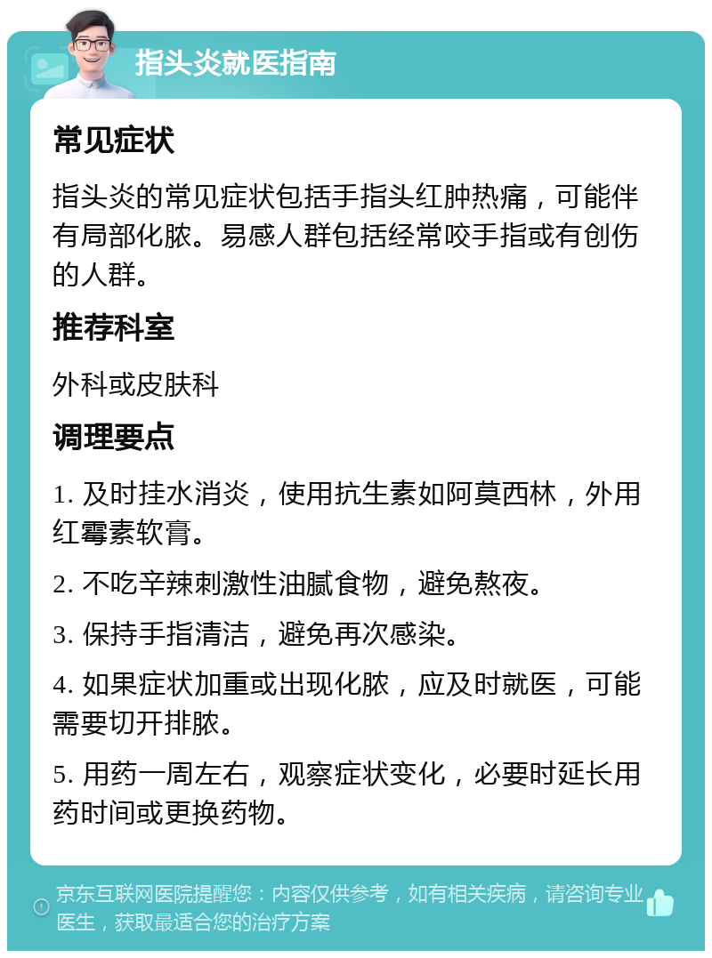 指头炎就医指南 常见症状 指头炎的常见症状包括手指头红肿热痛，可能伴有局部化脓。易感人群包括经常咬手指或有创伤的人群。 推荐科室 外科或皮肤科 调理要点 1. 及时挂水消炎，使用抗生素如阿莫西林，外用红霉素软膏。 2. 不吃辛辣刺激性油腻食物，避免熬夜。 3. 保持手指清洁，避免再次感染。 4. 如果症状加重或出现化脓，应及时就医，可能需要切开排脓。 5. 用药一周左右，观察症状变化，必要时延长用药时间或更换药物。