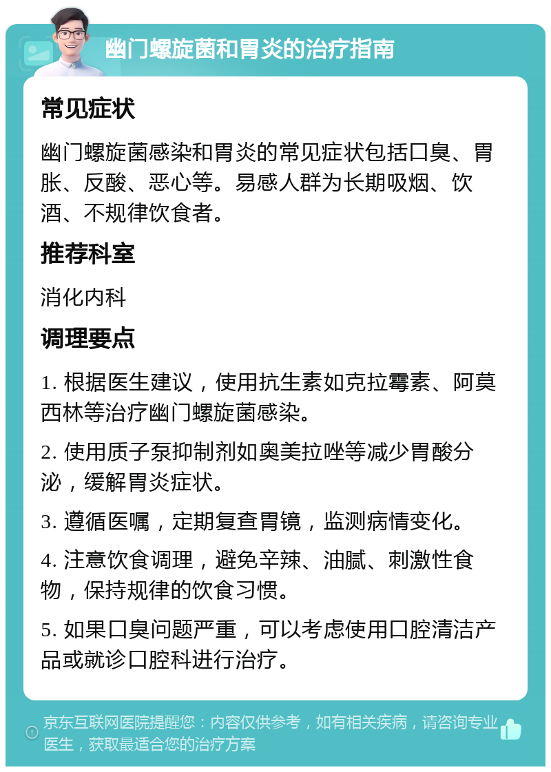 幽门螺旋菌和胃炎的治疗指南 常见症状 幽门螺旋菌感染和胃炎的常见症状包括口臭、胃胀、反酸、恶心等。易感人群为长期吸烟、饮酒、不规律饮食者。 推荐科室 消化内科 调理要点 1. 根据医生建议，使用抗生素如克拉霉素、阿莫西林等治疗幽门螺旋菌感染。 2. 使用质子泵抑制剂如奥美拉唑等减少胃酸分泌，缓解胃炎症状。 3. 遵循医嘱，定期复查胃镜，监测病情变化。 4. 注意饮食调理，避免辛辣、油腻、刺激性食物，保持规律的饮食习惯。 5. 如果口臭问题严重，可以考虑使用口腔清洁产品或就诊口腔科进行治疗。