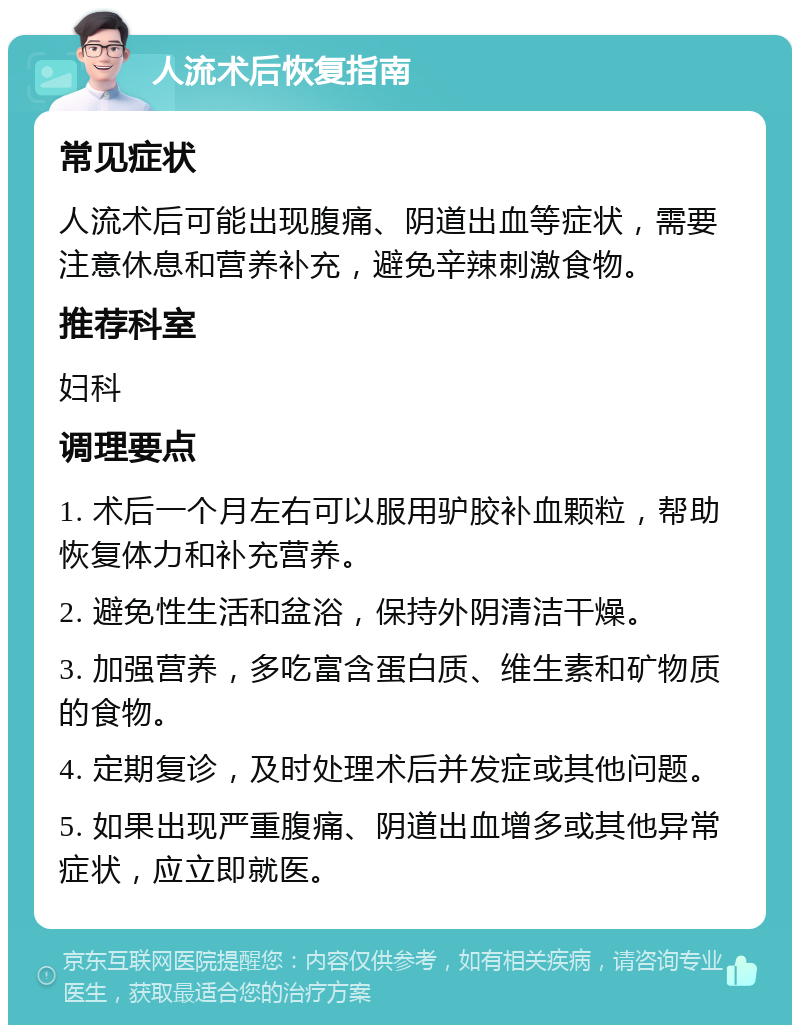 人流术后恢复指南 常见症状 人流术后可能出现腹痛、阴道出血等症状，需要注意休息和营养补充，避免辛辣刺激食物。 推荐科室 妇科 调理要点 1. 术后一个月左右可以服用驴胶补血颗粒，帮助恢复体力和补充营养。 2. 避免性生活和盆浴，保持外阴清洁干燥。 3. 加强营养，多吃富含蛋白质、维生素和矿物质的食物。 4. 定期复诊，及时处理术后并发症或其他问题。 5. 如果出现严重腹痛、阴道出血增多或其他异常症状，应立即就医。