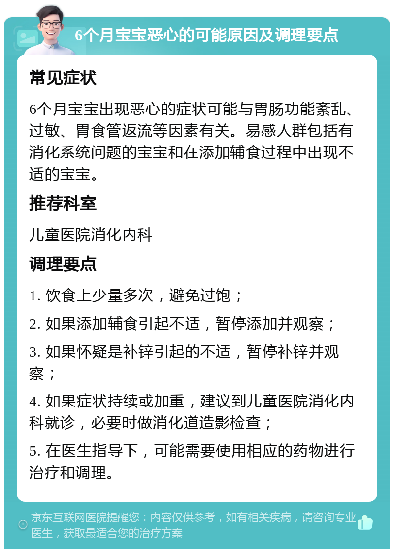 6个月宝宝恶心的可能原因及调理要点 常见症状 6个月宝宝出现恶心的症状可能与胃肠功能紊乱、过敏、胃食管返流等因素有关。易感人群包括有消化系统问题的宝宝和在添加辅食过程中出现不适的宝宝。 推荐科室 儿童医院消化内科 调理要点 1. 饮食上少量多次，避免过饱； 2. 如果添加辅食引起不适，暂停添加并观察； 3. 如果怀疑是补锌引起的不适，暂停补锌并观察； 4. 如果症状持续或加重，建议到儿童医院消化内科就诊，必要时做消化道造影检查； 5. 在医生指导下，可能需要使用相应的药物进行治疗和调理。