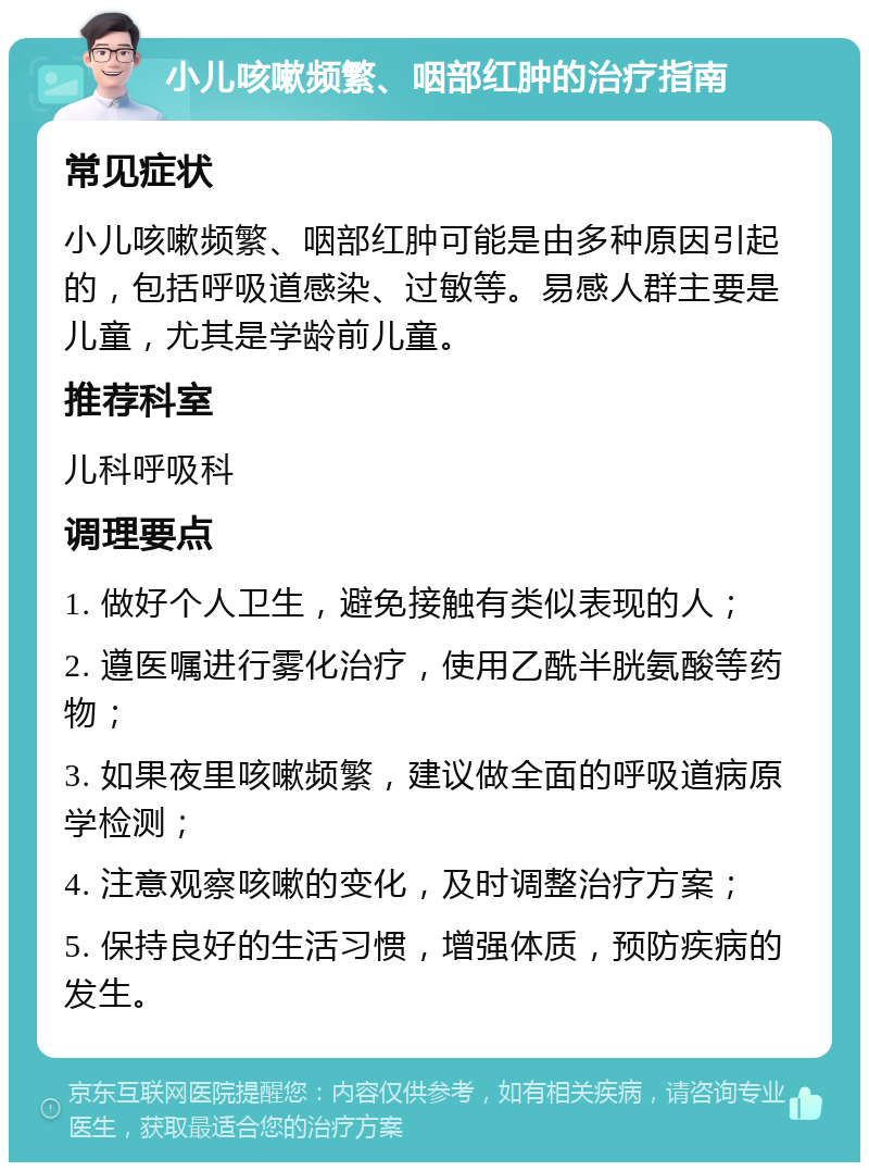 小儿咳嗽频繁、咽部红肿的治疗指南 常见症状 小儿咳嗽频繁、咽部红肿可能是由多种原因引起的，包括呼吸道感染、过敏等。易感人群主要是儿童，尤其是学龄前儿童。 推荐科室 儿科呼吸科 调理要点 1. 做好个人卫生，避免接触有类似表现的人； 2. 遵医嘱进行雾化治疗，使用乙酰半胱氨酸等药物； 3. 如果夜里咳嗽频繁，建议做全面的呼吸道病原学检测； 4. 注意观察咳嗽的变化，及时调整治疗方案； 5. 保持良好的生活习惯，增强体质，预防疾病的发生。