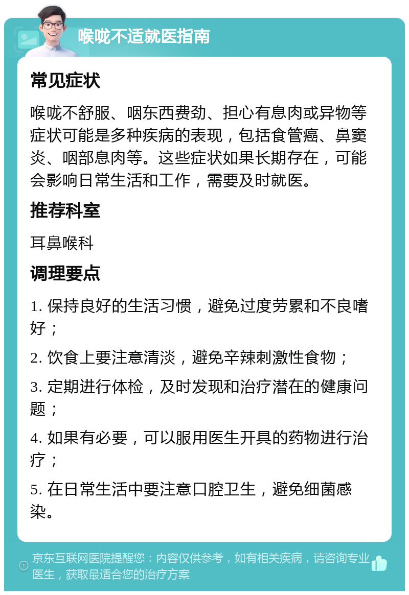 喉咙不适就医指南 常见症状 喉咙不舒服、咽东西费劲、担心有息肉或异物等症状可能是多种疾病的表现，包括食管癌、鼻窦炎、咽部息肉等。这些症状如果长期存在，可能会影响日常生活和工作，需要及时就医。 推荐科室 耳鼻喉科 调理要点 1. 保持良好的生活习惯，避免过度劳累和不良嗜好； 2. 饮食上要注意清淡，避免辛辣刺激性食物； 3. 定期进行体检，及时发现和治疗潜在的健康问题； 4. 如果有必要，可以服用医生开具的药物进行治疗； 5. 在日常生活中要注意口腔卫生，避免细菌感染。