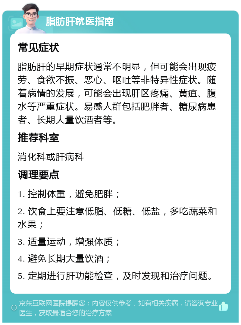 脂肪肝就医指南 常见症状 脂肪肝的早期症状通常不明显，但可能会出现疲劳、食欲不振、恶心、呕吐等非特异性症状。随着病情的发展，可能会出现肝区疼痛、黄疸、腹水等严重症状。易感人群包括肥胖者、糖尿病患者、长期大量饮酒者等。 推荐科室 消化科或肝病科 调理要点 1. 控制体重，避免肥胖； 2. 饮食上要注意低脂、低糖、低盐，多吃蔬菜和水果； 3. 适量运动，增强体质； 4. 避免长期大量饮酒； 5. 定期进行肝功能检查，及时发现和治疗问题。