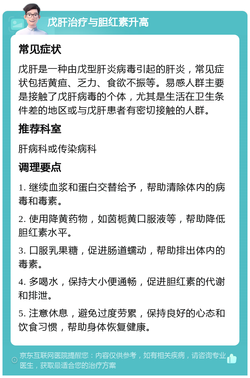 戊肝治疗与胆红素升高 常见症状 戊肝是一种由戊型肝炎病毒引起的肝炎，常见症状包括黄疸、乏力、食欲不振等。易感人群主要是接触了戊肝病毒的个体，尤其是生活在卫生条件差的地区或与戊肝患者有密切接触的人群。 推荐科室 肝病科或传染病科 调理要点 1. 继续血浆和蛋白交替给予，帮助清除体内的病毒和毒素。 2. 使用降黄药物，如茵栀黄口服液等，帮助降低胆红素水平。 3. 口服乳果糖，促进肠道蠕动，帮助排出体内的毒素。 4. 多喝水，保持大小便通畅，促进胆红素的代谢和排泄。 5. 注意休息，避免过度劳累，保持良好的心态和饮食习惯，帮助身体恢复健康。