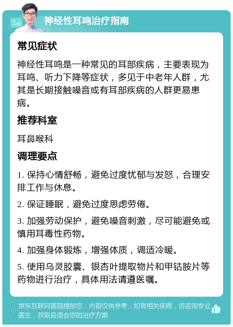 神经性耳鸣治疗指南 常见症状 神经性耳鸣是一种常见的耳部疾病，主要表现为耳鸣、听力下降等症状，多见于中老年人群，尤其是长期接触噪音或有耳部疾病的人群更易患病。 推荐科室 耳鼻喉科 调理要点 1. 保持心情舒畅，避免过度忧郁与发怒，合理安排工作与休息。 2. 保证睡眠，避免过度思虑劳倦。 3. 加强劳动保护，避免噪音刺激，尽可能避免或慎用耳毒性药物。 4. 加强身体锻炼，增强体质，调适冷暖。 5. 使用乌灵胶囊、银杏叶提取物片和甲钴胺片等药物进行治疗，具体用法请遵医嘱。