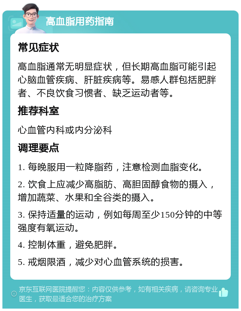 高血脂用药指南 常见症状 高血脂通常无明显症状，但长期高血脂可能引起心脑血管疾病、肝脏疾病等。易感人群包括肥胖者、不良饮食习惯者、缺乏运动者等。 推荐科室 心血管内科或内分泌科 调理要点 1. 每晚服用一粒降脂药，注意检测血脂变化。 2. 饮食上应减少高脂肪、高胆固醇食物的摄入，增加蔬菜、水果和全谷类的摄入。 3. 保持适量的运动，例如每周至少150分钟的中等强度有氧运动。 4. 控制体重，避免肥胖。 5. 戒烟限酒，减少对心血管系统的损害。