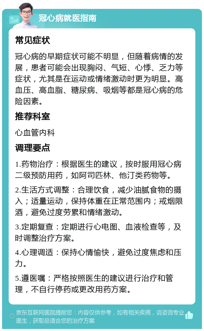 冠心病就医指南 常见症状 冠心病的早期症状可能不明显，但随着病情的发展，患者可能会出现胸闷、气短、心悸、乏力等症状，尤其是在运动或情绪激动时更为明显。高血压、高血脂、糖尿病、吸烟等都是冠心病的危险因素。 推荐科室 心血管内科 调理要点 1.药物治疗：根据医生的建议，按时服用冠心病二级预防用药，如阿司匹林、他汀类药物等。 2.生活方式调整：合理饮食，减少油腻食物的摄入；适量运动，保持体重在正常范围内；戒烟限酒，避免过度劳累和情绪激动。 3.定期复查：定期进行心电图、血液检查等，及时调整治疗方案。 4.心理调适：保持心情愉快，避免过度焦虑和压力。 5.遵医嘱：严格按照医生的建议进行治疗和管理，不自行停药或更改用药方案。