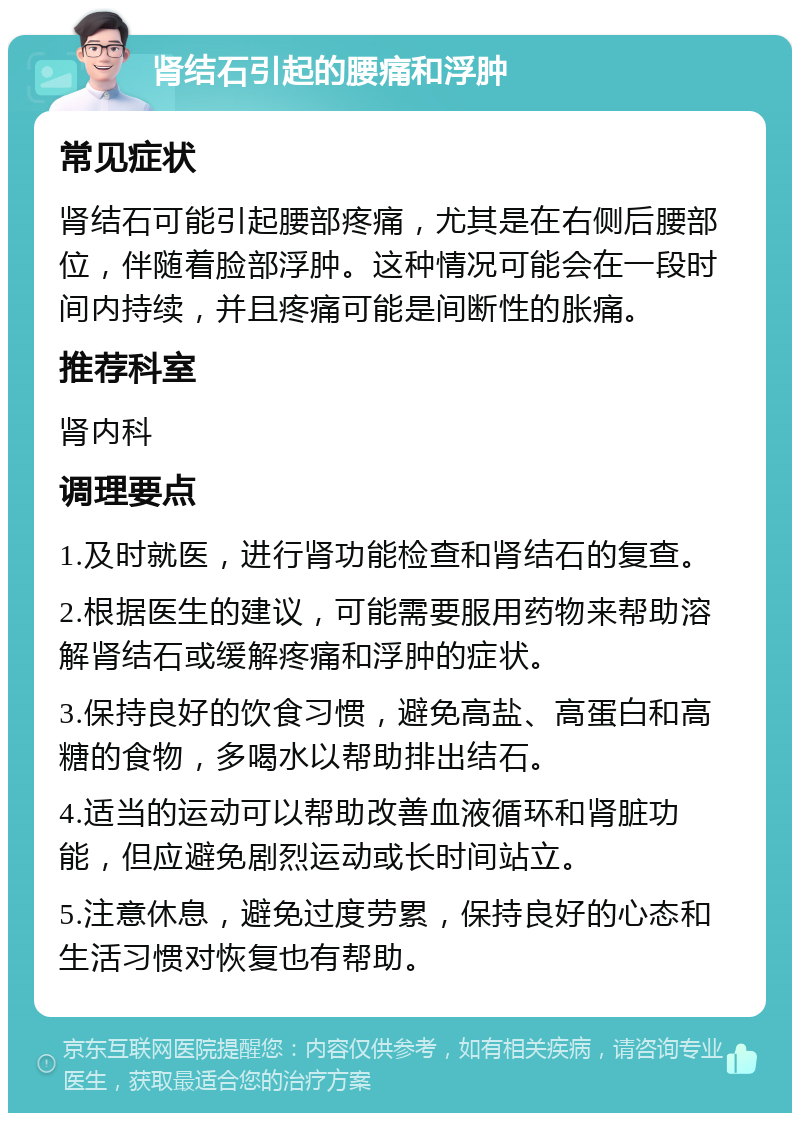 肾结石引起的腰痛和浮肿 常见症状 肾结石可能引起腰部疼痛，尤其是在右侧后腰部位，伴随着脸部浮肿。这种情况可能会在一段时间内持续，并且疼痛可能是间断性的胀痛。 推荐科室 肾内科 调理要点 1.及时就医，进行肾功能检查和肾结石的复查。 2.根据医生的建议，可能需要服用药物来帮助溶解肾结石或缓解疼痛和浮肿的症状。 3.保持良好的饮食习惯，避免高盐、高蛋白和高糖的食物，多喝水以帮助排出结石。 4.适当的运动可以帮助改善血液循环和肾脏功能，但应避免剧烈运动或长时间站立。 5.注意休息，避免过度劳累，保持良好的心态和生活习惯对恢复也有帮助。