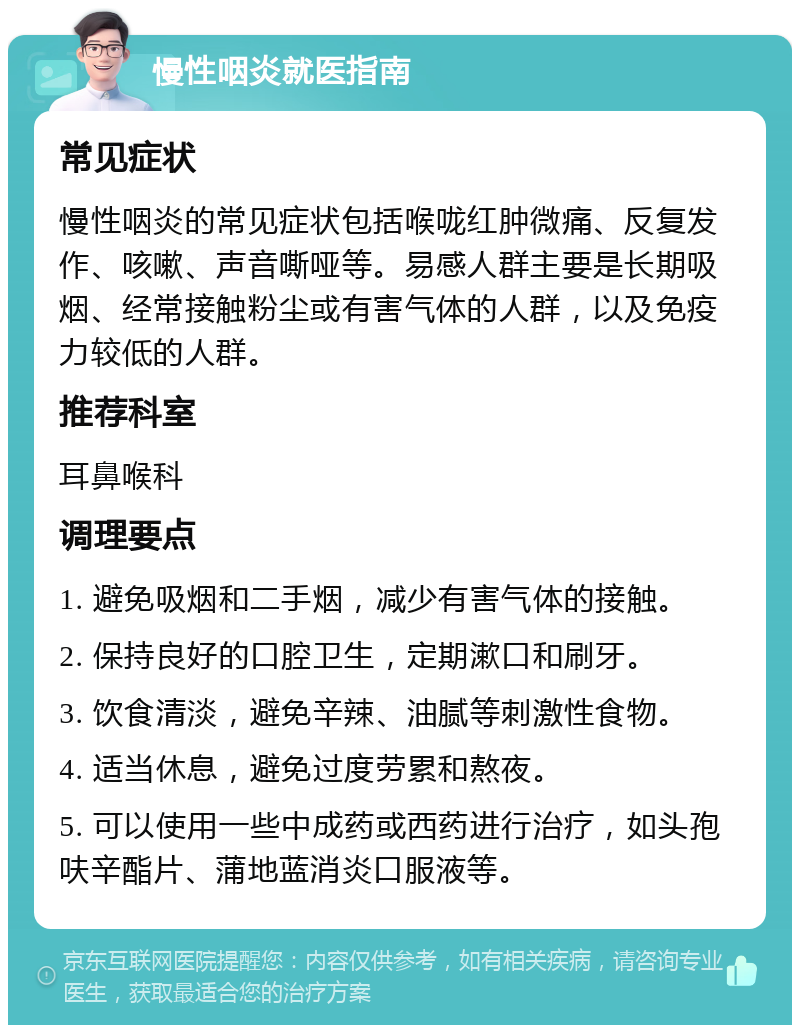 慢性咽炎就医指南 常见症状 慢性咽炎的常见症状包括喉咙红肿微痛、反复发作、咳嗽、声音嘶哑等。易感人群主要是长期吸烟、经常接触粉尘或有害气体的人群，以及免疫力较低的人群。 推荐科室 耳鼻喉科 调理要点 1. 避免吸烟和二手烟，减少有害气体的接触。 2. 保持良好的口腔卫生，定期漱口和刷牙。 3. 饮食清淡，避免辛辣、油腻等刺激性食物。 4. 适当休息，避免过度劳累和熬夜。 5. 可以使用一些中成药或西药进行治疗，如头孢呋辛酯片、蒲地蓝消炎口服液等。