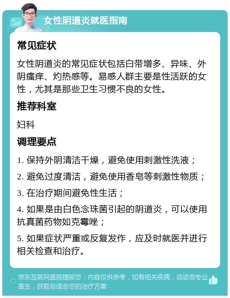 女性阴道炎就医指南 常见症状 女性阴道炎的常见症状包括白带增多、异味、外阴瘙痒、灼热感等。易感人群主要是性活跃的女性，尤其是那些卫生习惯不良的女性。 推荐科室 妇科 调理要点 1. 保持外阴清洁干燥，避免使用刺激性洗液； 2. 避免过度清洁，避免使用香皂等刺激性物质； 3. 在治疗期间避免性生活； 4. 如果是由白色念珠菌引起的阴道炎，可以使用抗真菌药物如克霉唑； 5. 如果症状严重或反复发作，应及时就医并进行相关检查和治疗。