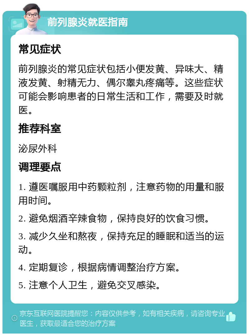 前列腺炎就医指南 常见症状 前列腺炎的常见症状包括小便发黄、异味大、精液发黄、射精无力、偶尔睾丸疼痛等。这些症状可能会影响患者的日常生活和工作，需要及时就医。 推荐科室 泌尿外科 调理要点 1. 遵医嘱服用中药颗粒剂，注意药物的用量和服用时间。 2. 避免烟酒辛辣食物，保持良好的饮食习惯。 3. 减少久坐和熬夜，保持充足的睡眠和适当的运动。 4. 定期复诊，根据病情调整治疗方案。 5. 注意个人卫生，避免交叉感染。