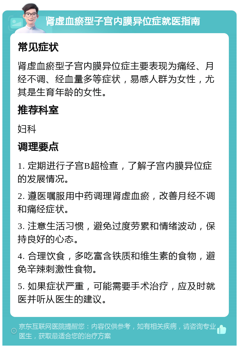 肾虚血瘀型子宫内膜异位症就医指南 常见症状 肾虚血瘀型子宫内膜异位症主要表现为痛经、月经不调、经血量多等症状，易感人群为女性，尤其是生育年龄的女性。 推荐科室 妇科 调理要点 1. 定期进行子宫B超检查，了解子宫内膜异位症的发展情况。 2. 遵医嘱服用中药调理肾虚血瘀，改善月经不调和痛经症状。 3. 注意生活习惯，避免过度劳累和情绪波动，保持良好的心态。 4. 合理饮食，多吃富含铁质和维生素的食物，避免辛辣刺激性食物。 5. 如果症状严重，可能需要手术治疗，应及时就医并听从医生的建议。