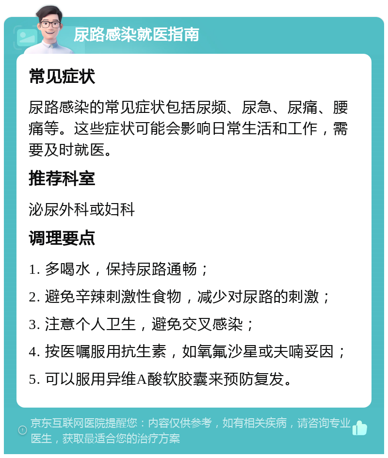 尿路感染就医指南 常见症状 尿路感染的常见症状包括尿频、尿急、尿痛、腰痛等。这些症状可能会影响日常生活和工作，需要及时就医。 推荐科室 泌尿外科或妇科 调理要点 1. 多喝水，保持尿路通畅； 2. 避免辛辣刺激性食物，减少对尿路的刺激； 3. 注意个人卫生，避免交叉感染； 4. 按医嘱服用抗生素，如氧氟沙星或夫喃妥因； 5. 可以服用异维A酸软胶囊来预防复发。