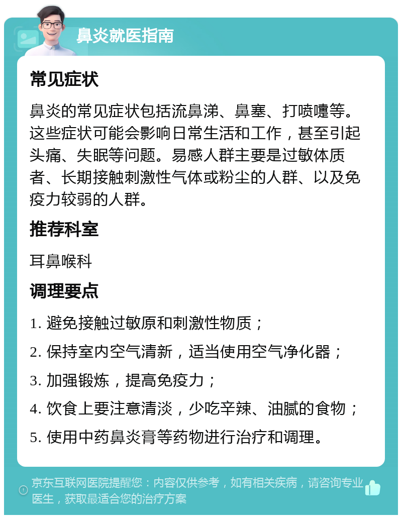 鼻炎就医指南 常见症状 鼻炎的常见症状包括流鼻涕、鼻塞、打喷嚏等。这些症状可能会影响日常生活和工作，甚至引起头痛、失眠等问题。易感人群主要是过敏体质者、长期接触刺激性气体或粉尘的人群、以及免疫力较弱的人群。 推荐科室 耳鼻喉科 调理要点 1. 避免接触过敏原和刺激性物质； 2. 保持室内空气清新，适当使用空气净化器； 3. 加强锻炼，提高免疫力； 4. 饮食上要注意清淡，少吃辛辣、油腻的食物； 5. 使用中药鼻炎膏等药物进行治疗和调理。