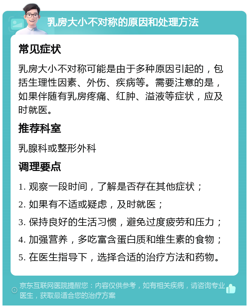 乳房大小不对称的原因和处理方法 常见症状 乳房大小不对称可能是由于多种原因引起的，包括生理性因素、外伤、疾病等。需要注意的是，如果伴随有乳房疼痛、红肿、溢液等症状，应及时就医。 推荐科室 乳腺科或整形外科 调理要点 1. 观察一段时间，了解是否存在其他症状； 2. 如果有不适或疑虑，及时就医； 3. 保持良好的生活习惯，避免过度疲劳和压力； 4. 加强营养，多吃富含蛋白质和维生素的食物； 5. 在医生指导下，选择合适的治疗方法和药物。