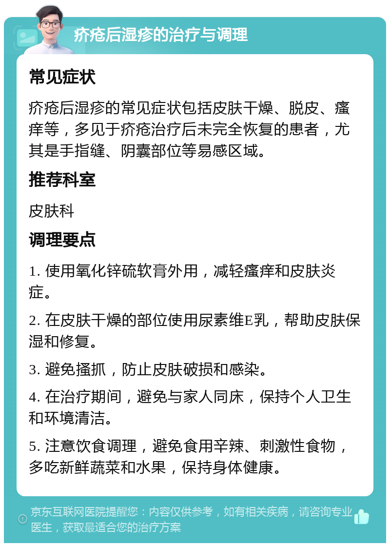 疥疮后湿疹的治疗与调理 常见症状 疥疮后湿疹的常见症状包括皮肤干燥、脱皮、瘙痒等，多见于疥疮治疗后未完全恢复的患者，尤其是手指缝、阴囊部位等易感区域。 推荐科室 皮肤科 调理要点 1. 使用氧化锌硫软膏外用，减轻瘙痒和皮肤炎症。 2. 在皮肤干燥的部位使用尿素维E乳，帮助皮肤保湿和修复。 3. 避免搔抓，防止皮肤破损和感染。 4. 在治疗期间，避免与家人同床，保持个人卫生和环境清洁。 5. 注意饮食调理，避免食用辛辣、刺激性食物，多吃新鲜蔬菜和水果，保持身体健康。