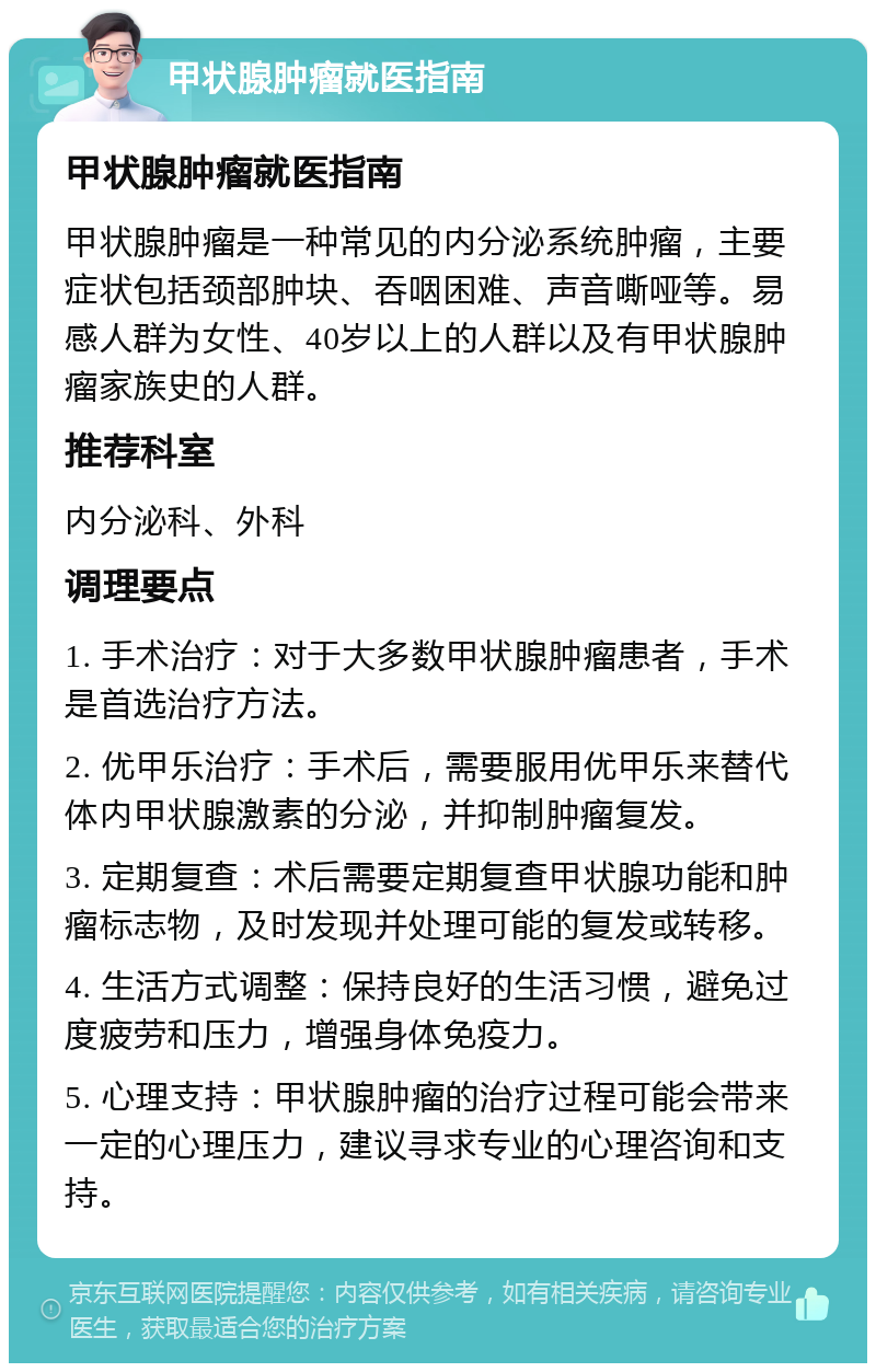 甲状腺肿瘤就医指南 甲状腺肿瘤就医指南 甲状腺肿瘤是一种常见的内分泌系统肿瘤，主要症状包括颈部肿块、吞咽困难、声音嘶哑等。易感人群为女性、40岁以上的人群以及有甲状腺肿瘤家族史的人群。 推荐科室 内分泌科、外科 调理要点 1. 手术治疗：对于大多数甲状腺肿瘤患者，手术是首选治疗方法。 2. 优甲乐治疗：手术后，需要服用优甲乐来替代体内甲状腺激素的分泌，并抑制肿瘤复发。 3. 定期复查：术后需要定期复查甲状腺功能和肿瘤标志物，及时发现并处理可能的复发或转移。 4. 生活方式调整：保持良好的生活习惯，避免过度疲劳和压力，增强身体免疫力。 5. 心理支持：甲状腺肿瘤的治疗过程可能会带来一定的心理压力，建议寻求专业的心理咨询和支持。