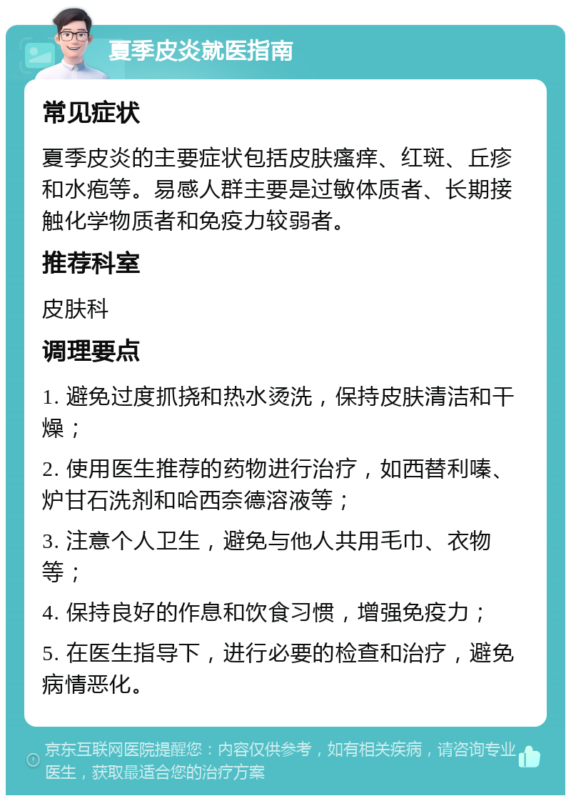 夏季皮炎就医指南 常见症状 夏季皮炎的主要症状包括皮肤瘙痒、红斑、丘疹和水疱等。易感人群主要是过敏体质者、长期接触化学物质者和免疫力较弱者。 推荐科室 皮肤科 调理要点 1. 避免过度抓挠和热水烫洗，保持皮肤清洁和干燥； 2. 使用医生推荐的药物进行治疗，如西替利嗪、炉甘石洗剂和哈西奈德溶液等； 3. 注意个人卫生，避免与他人共用毛巾、衣物等； 4. 保持良好的作息和饮食习惯，增强免疫力； 5. 在医生指导下，进行必要的检查和治疗，避免病情恶化。