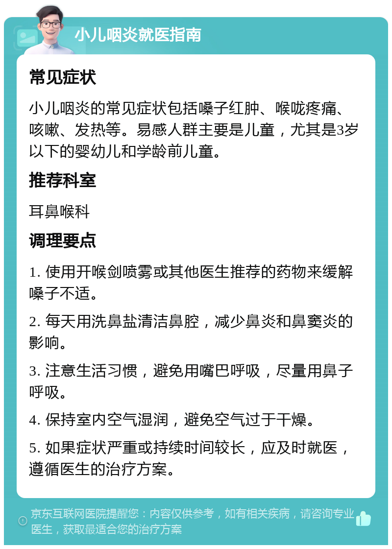 小儿咽炎就医指南 常见症状 小儿咽炎的常见症状包括嗓子红肿、喉咙疼痛、咳嗽、发热等。易感人群主要是儿童，尤其是3岁以下的婴幼儿和学龄前儿童。 推荐科室 耳鼻喉科 调理要点 1. 使用开喉剑喷雾或其他医生推荐的药物来缓解嗓子不适。 2. 每天用洗鼻盐清洁鼻腔，减少鼻炎和鼻窦炎的影响。 3. 注意生活习惯，避免用嘴巴呼吸，尽量用鼻子呼吸。 4. 保持室内空气湿润，避免空气过于干燥。 5. 如果症状严重或持续时间较长，应及时就医，遵循医生的治疗方案。