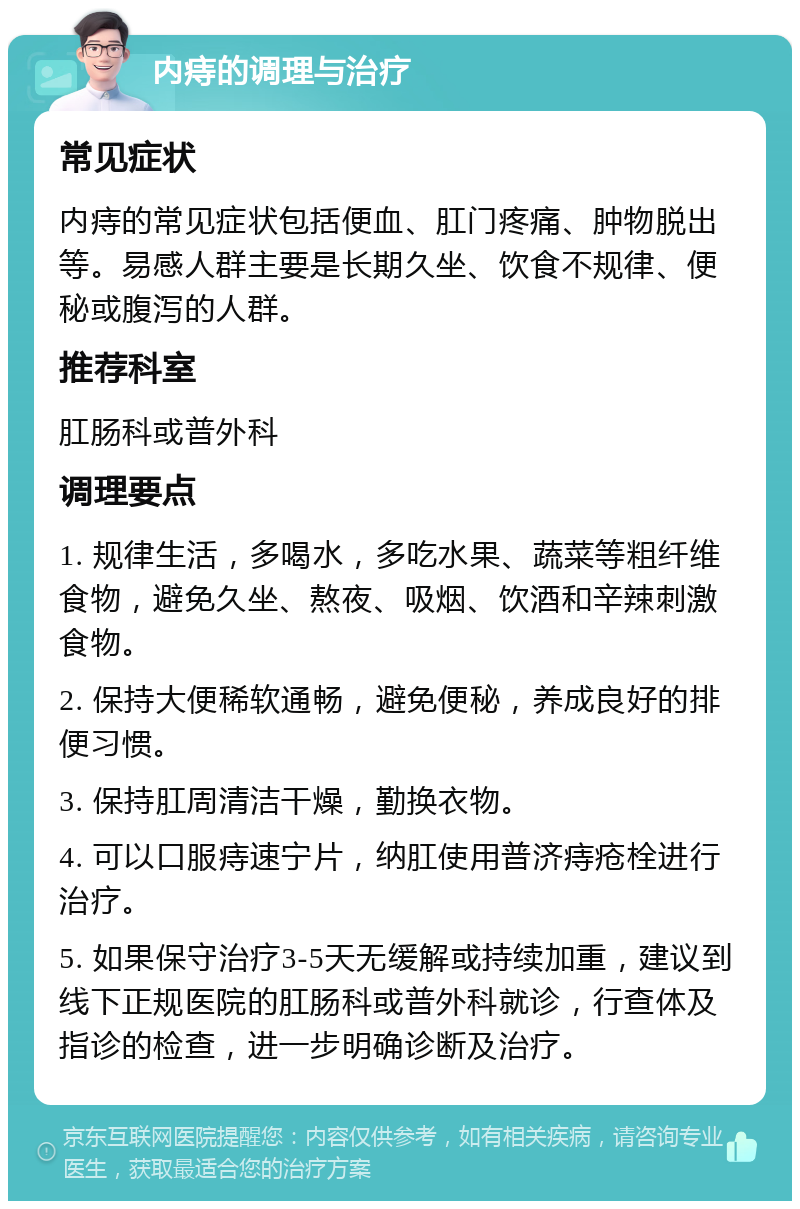 内痔的调理与治疗 常见症状 内痔的常见症状包括便血、肛门疼痛、肿物脱出等。易感人群主要是长期久坐、饮食不规律、便秘或腹泻的人群。 推荐科室 肛肠科或普外科 调理要点 1. 规律生活，多喝水，多吃水果、蔬菜等粗纤维食物，避免久坐、熬夜、吸烟、饮酒和辛辣刺激食物。 2. 保持大便稀软通畅，避免便秘，养成良好的排便习惯。 3. 保持肛周清洁干燥，勤换衣物。 4. 可以口服痔速宁片，纳肛使用普济痔疮栓进行治疗。 5. 如果保守治疗3-5天无缓解或持续加重，建议到线下正规医院的肛肠科或普外科就诊，行查体及指诊的检查，进一步明确诊断及治疗。