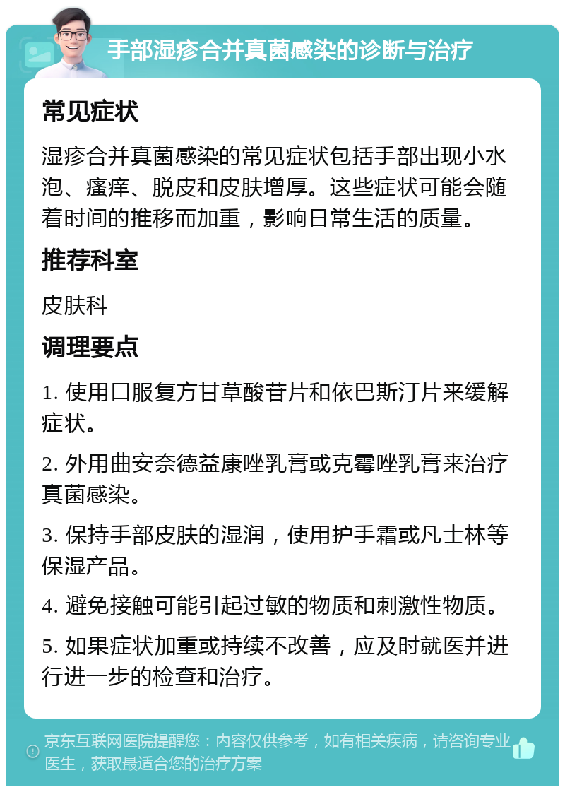 手部湿疹合并真菌感染的诊断与治疗 常见症状 湿疹合并真菌感染的常见症状包括手部出现小水泡、瘙痒、脱皮和皮肤增厚。这些症状可能会随着时间的推移而加重，影响日常生活的质量。 推荐科室 皮肤科 调理要点 1. 使用口服复方甘草酸苷片和依巴斯汀片来缓解症状。 2. 外用曲安奈德益康唑乳膏或克霉唑乳膏来治疗真菌感染。 3. 保持手部皮肤的湿润，使用护手霜或凡士林等保湿产品。 4. 避免接触可能引起过敏的物质和刺激性物质。 5. 如果症状加重或持续不改善，应及时就医并进行进一步的检查和治疗。