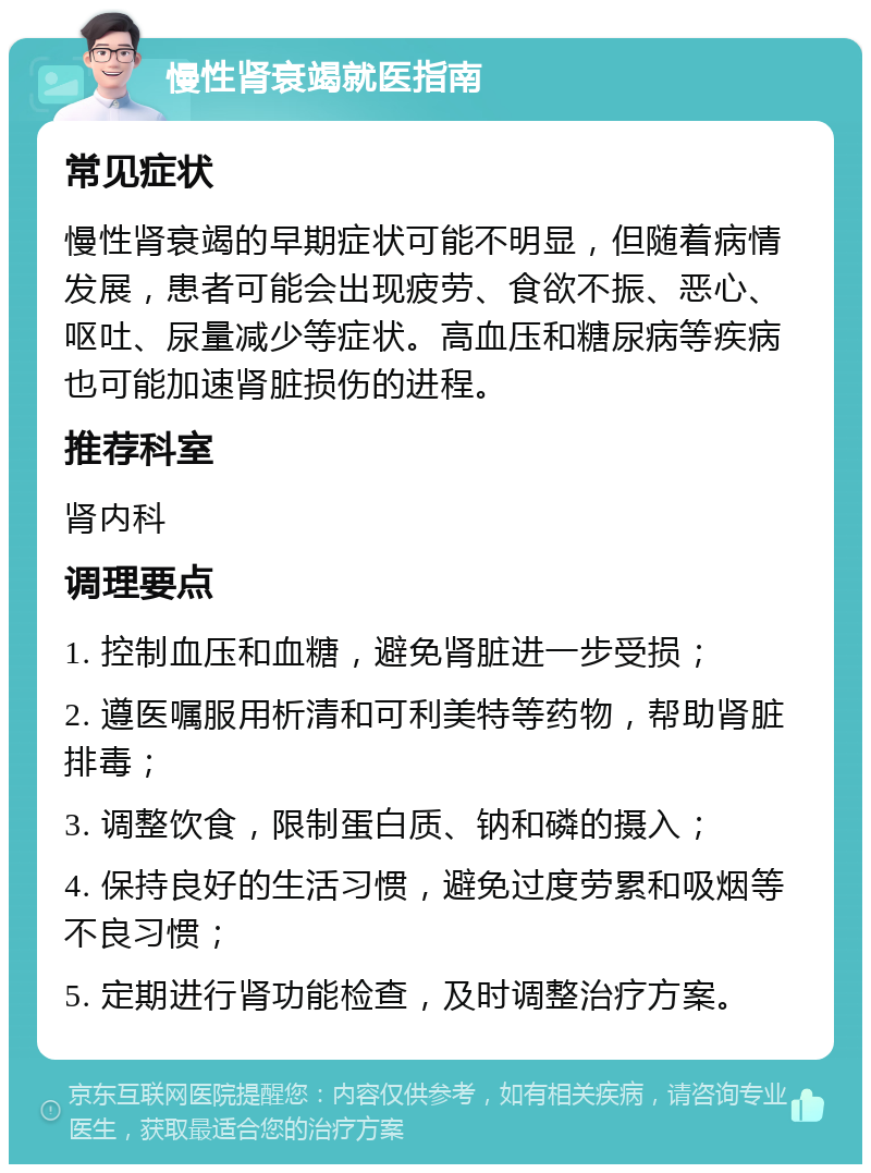 慢性肾衰竭就医指南 常见症状 慢性肾衰竭的早期症状可能不明显，但随着病情发展，患者可能会出现疲劳、食欲不振、恶心、呕吐、尿量减少等症状。高血压和糖尿病等疾病也可能加速肾脏损伤的进程。 推荐科室 肾内科 调理要点 1. 控制血压和血糖，避免肾脏进一步受损； 2. 遵医嘱服用析清和可利美特等药物，帮助肾脏排毒； 3. 调整饮食，限制蛋白质、钠和磷的摄入； 4. 保持良好的生活习惯，避免过度劳累和吸烟等不良习惯； 5. 定期进行肾功能检查，及时调整治疗方案。