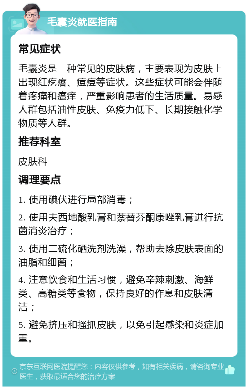 毛囊炎就医指南 常见症状 毛囊炎是一种常见的皮肤病，主要表现为皮肤上出现红疙瘩、痘痘等症状。这些症状可能会伴随着疼痛和瘙痒，严重影响患者的生活质量。易感人群包括油性皮肤、免疫力低下、长期接触化学物质等人群。 推荐科室 皮肤科 调理要点 1. 使用碘伏进行局部消毒； 2. 使用夫西地酸乳膏和萘替芬酮康唑乳膏进行抗菌消炎治疗； 3. 使用二硫化硒洗剂洗澡，帮助去除皮肤表面的油脂和细菌； 4. 注意饮食和生活习惯，避免辛辣刺激、海鲜类、高糖类等食物，保持良好的作息和皮肤清洁； 5. 避免挤压和搔抓皮肤，以免引起感染和炎症加重。