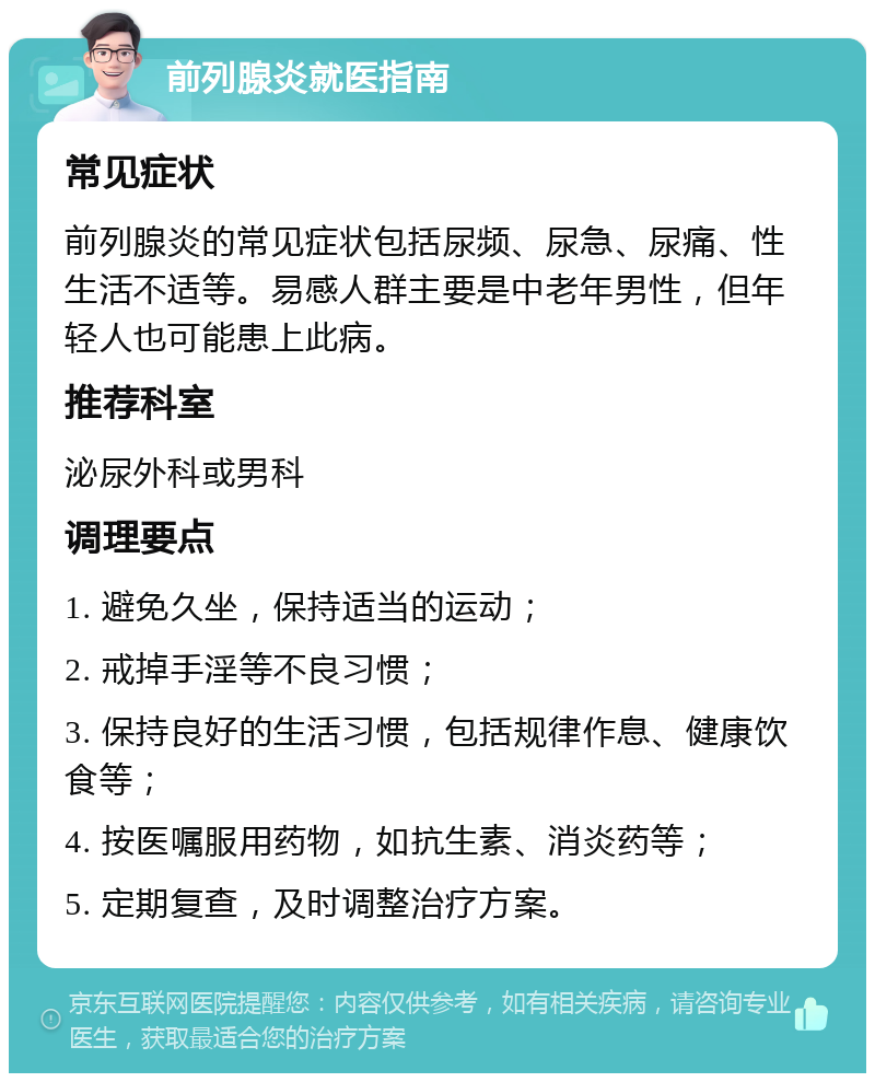 前列腺炎就医指南 常见症状 前列腺炎的常见症状包括尿频、尿急、尿痛、性生活不适等。易感人群主要是中老年男性，但年轻人也可能患上此病。 推荐科室 泌尿外科或男科 调理要点 1. 避免久坐，保持适当的运动； 2. 戒掉手淫等不良习惯； 3. 保持良好的生活习惯，包括规律作息、健康饮食等； 4. 按医嘱服用药物，如抗生素、消炎药等； 5. 定期复查，及时调整治疗方案。