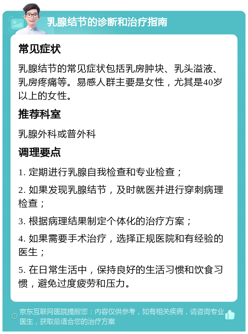 乳腺结节的诊断和治疗指南 常见症状 乳腺结节的常见症状包括乳房肿块、乳头溢液、乳房疼痛等。易感人群主要是女性，尤其是40岁以上的女性。 推荐科室 乳腺外科或普外科 调理要点 1. 定期进行乳腺自我检查和专业检查； 2. 如果发现乳腺结节，及时就医并进行穿刺病理检查； 3. 根据病理结果制定个体化的治疗方案； 4. 如果需要手术治疗，选择正规医院和有经验的医生； 5. 在日常生活中，保持良好的生活习惯和饮食习惯，避免过度疲劳和压力。