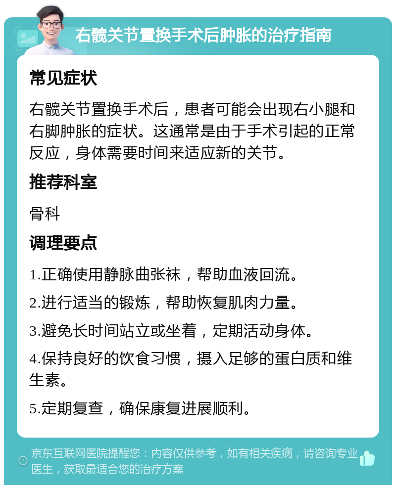 右髋关节置换手术后肿胀的治疗指南 常见症状 右髋关节置换手术后，患者可能会出现右小腿和右脚肿胀的症状。这通常是由于手术引起的正常反应，身体需要时间来适应新的关节。 推荐科室 骨科 调理要点 1.正确使用静脉曲张袜，帮助血液回流。 2.进行适当的锻炼，帮助恢复肌肉力量。 3.避免长时间站立或坐着，定期活动身体。 4.保持良好的饮食习惯，摄入足够的蛋白质和维生素。 5.定期复查，确保康复进展顺利。