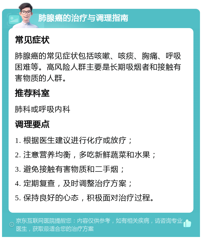 肺腺癌的治疗与调理指南 常见症状 肺腺癌的常见症状包括咳嗽、咳痰、胸痛、呼吸困难等。高风险人群主要是长期吸烟者和接触有害物质的人群。 推荐科室 肺科或呼吸内科 调理要点 1. 根据医生建议进行化疗或放疗； 2. 注意营养均衡，多吃新鲜蔬菜和水果； 3. 避免接触有害物质和二手烟； 4. 定期复查，及时调整治疗方案； 5. 保持良好的心态，积极面对治疗过程。