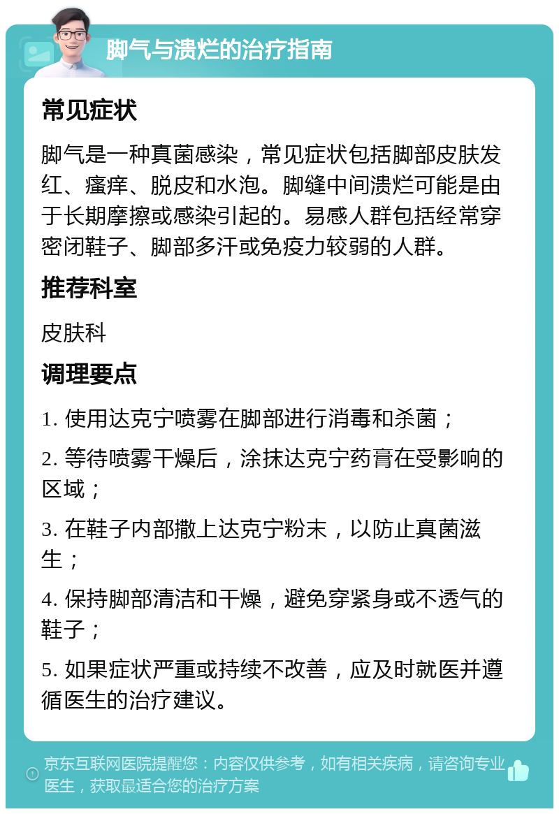 脚气与溃烂的治疗指南 常见症状 脚气是一种真菌感染，常见症状包括脚部皮肤发红、瘙痒、脱皮和水泡。脚缝中间溃烂可能是由于长期摩擦或感染引起的。易感人群包括经常穿密闭鞋子、脚部多汗或免疫力较弱的人群。 推荐科室 皮肤科 调理要点 1. 使用达克宁喷雾在脚部进行消毒和杀菌； 2. 等待喷雾干燥后，涂抹达克宁药膏在受影响的区域； 3. 在鞋子内部撒上达克宁粉末，以防止真菌滋生； 4. 保持脚部清洁和干燥，避免穿紧身或不透气的鞋子； 5. 如果症状严重或持续不改善，应及时就医并遵循医生的治疗建议。