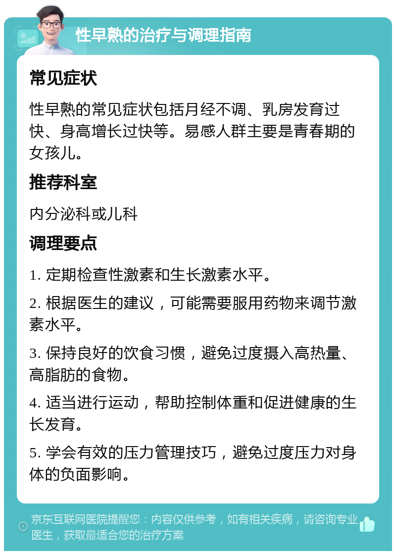 性早熟的治疗与调理指南 常见症状 性早熟的常见症状包括月经不调、乳房发育过快、身高增长过快等。易感人群主要是青春期的女孩儿。 推荐科室 内分泌科或儿科 调理要点 1. 定期检查性激素和生长激素水平。 2. 根据医生的建议，可能需要服用药物来调节激素水平。 3. 保持良好的饮食习惯，避免过度摄入高热量、高脂肪的食物。 4. 适当进行运动，帮助控制体重和促进健康的生长发育。 5. 学会有效的压力管理技巧，避免过度压力对身体的负面影响。