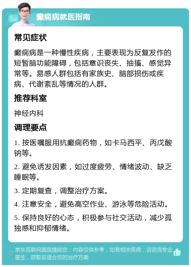 癫痫病就医指南 常见症状 癫痫病是一种慢性疾病，主要表现为反复发作的短暂脑功能障碍，包括意识丧失、抽搐、感觉异常等。易感人群包括有家族史、脑部损伤或疾病、代谢紊乱等情况的人群。 推荐科室 神经内科 调理要点 1. 按医嘱服用抗癫痫药物，如卡马西平、丙戊酸钠等。 2. 避免诱发因素，如过度疲劳、情绪波动、缺乏睡眠等。 3. 定期复查，调整治疗方案。 4. 注意安全，避免高空作业、游泳等危险活动。 5. 保持良好的心态，积极参与社交活动，减少孤独感和抑郁情绪。