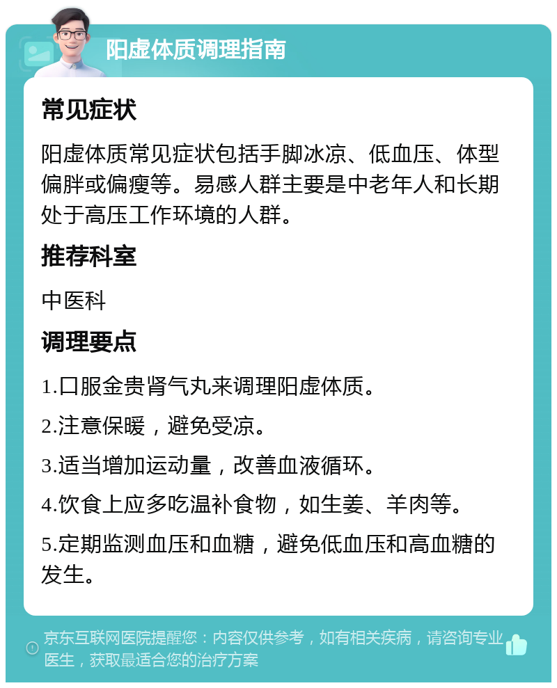 阳虚体质调理指南 常见症状 阳虚体质常见症状包括手脚冰凉、低血压、体型偏胖或偏瘦等。易感人群主要是中老年人和长期处于高压工作环境的人群。 推荐科室 中医科 调理要点 1.口服金贵肾气丸来调理阳虚体质。 2.注意保暖，避免受凉。 3.适当增加运动量，改善血液循环。 4.饮食上应多吃温补食物，如生姜、羊肉等。 5.定期监测血压和血糖，避免低血压和高血糖的发生。