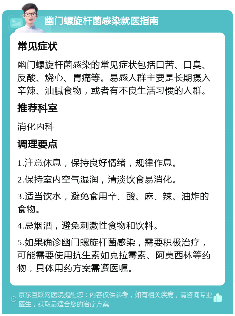 幽门螺旋杆菌感染就医指南 常见症状 幽门螺旋杆菌感染的常见症状包括口苦、口臭、反酸、烧心、胃痛等。易感人群主要是长期摄入辛辣、油腻食物，或者有不良生活习惯的人群。 推荐科室 消化内科 调理要点 1.注意休息，保持良好情绪，规律作息。 2.保持室内空气湿润，清淡饮食易消化。 3.适当饮水，避免食用辛、酸、麻、辣、油炸的食物。 4.忌烟酒，避免刺激性食物和饮料。 5.如果确诊幽门螺旋杆菌感染，需要积极治疗，可能需要使用抗生素如克拉霉素、阿莫西林等药物，具体用药方案需遵医嘱。