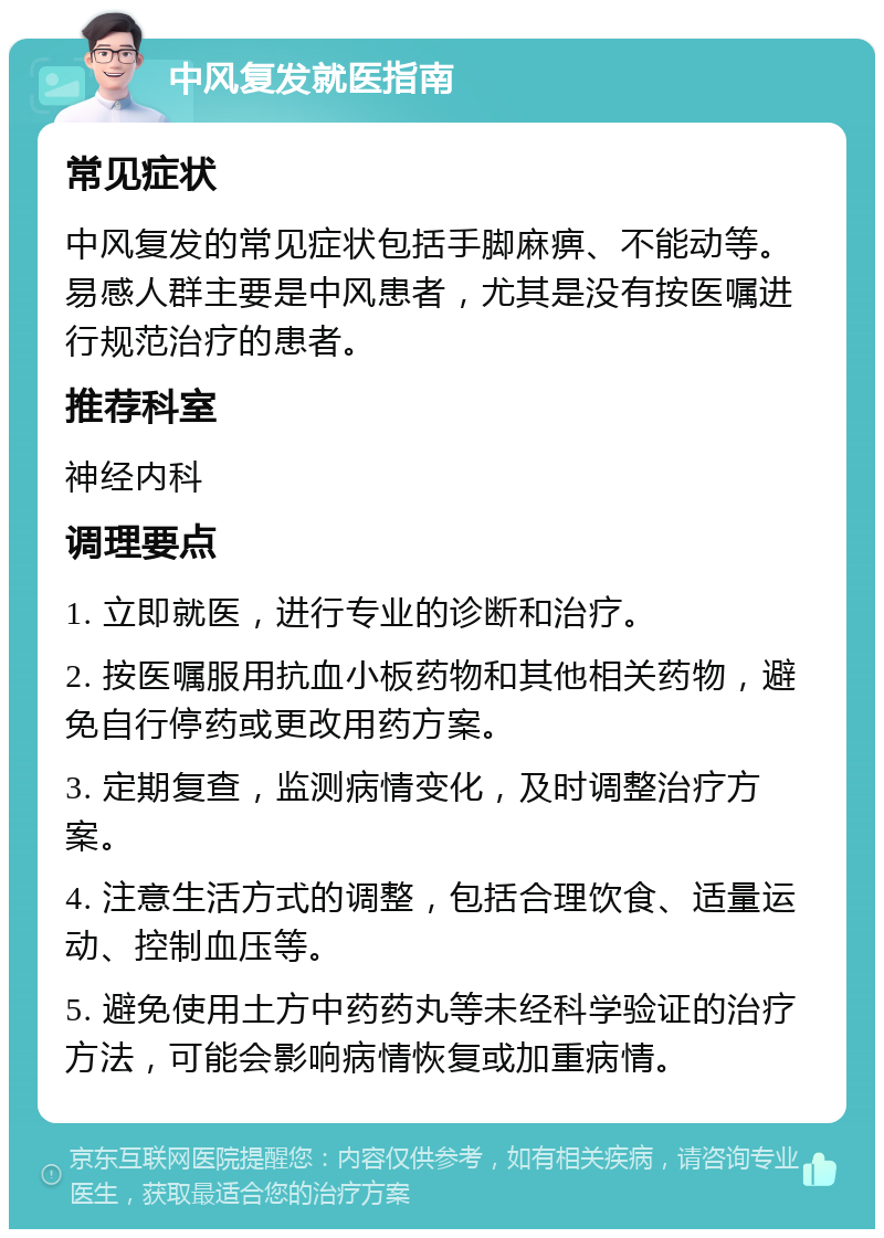 中风复发就医指南 常见症状 中风复发的常见症状包括手脚麻痹、不能动等。易感人群主要是中风患者，尤其是没有按医嘱进行规范治疗的患者。 推荐科室 神经内科 调理要点 1. 立即就医，进行专业的诊断和治疗。 2. 按医嘱服用抗血小板药物和其他相关药物，避免自行停药或更改用药方案。 3. 定期复查，监测病情变化，及时调整治疗方案。 4. 注意生活方式的调整，包括合理饮食、适量运动、控制血压等。 5. 避免使用土方中药药丸等未经科学验证的治疗方法，可能会影响病情恢复或加重病情。